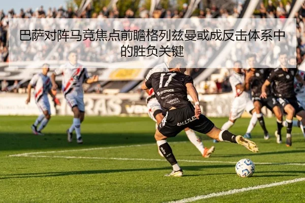 巴萨对阵马竞焦点前瞻格列兹曼或成反击体系中的胜负关键