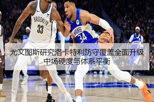 尤文图斯研究洛卡特利防守覆盖全面升级中场硬度与体系平衡