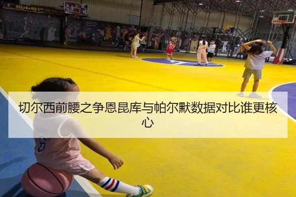 切尔西前腰之争恩昆库与帕尔默数据对比谁更核心