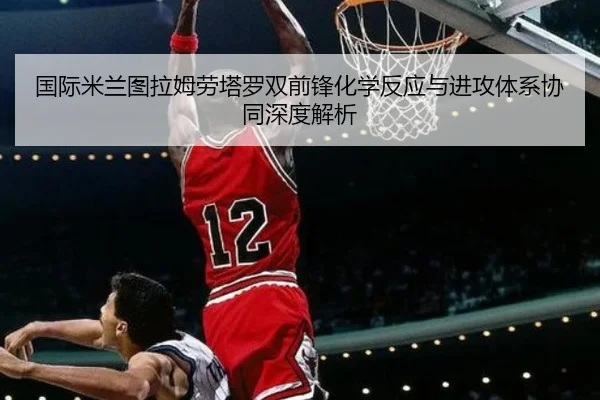 国际米兰图拉姆劳塔罗双前锋化学反应与进攻体系协同深度解析