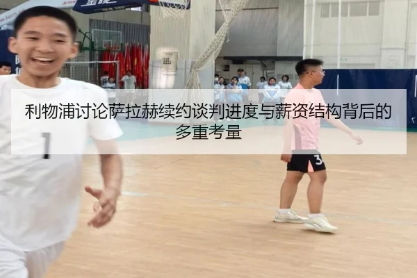 利物浦讨论萨拉赫续约谈判进度与薪资结构背后的多重考量